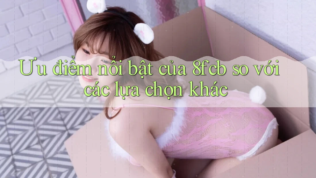 Ưu điểm nổi bật của 8fcb so với các lựa chọn khác Ưu điểm nổi bật của 8fcb so với các lựa chọn khác