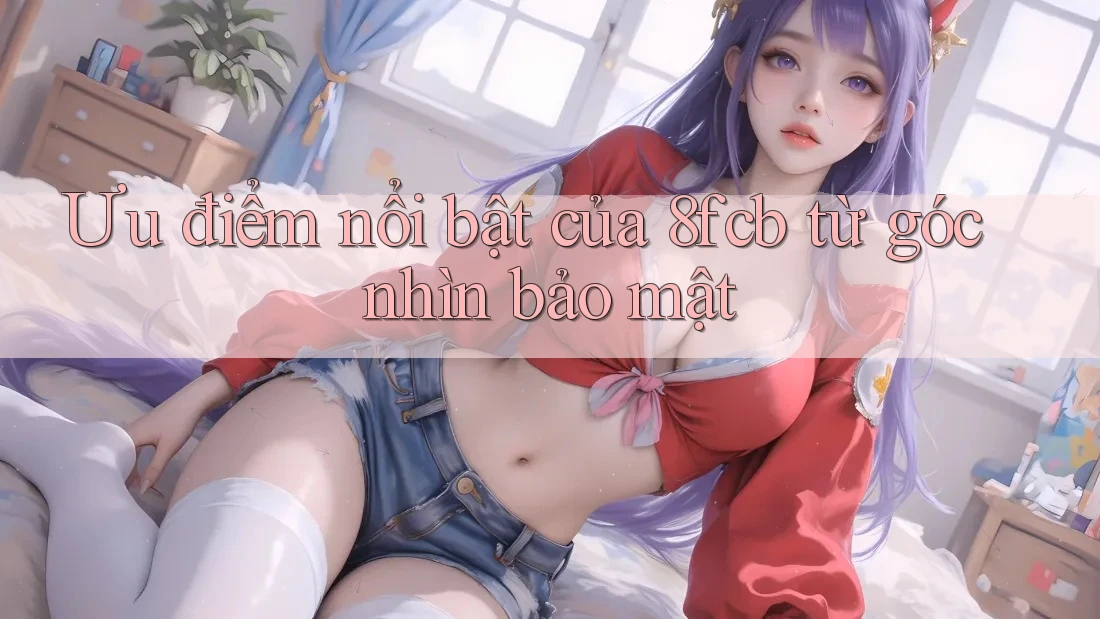 Ưu điểm nổi bật của 8fcb từ góc nhìn bảo mật