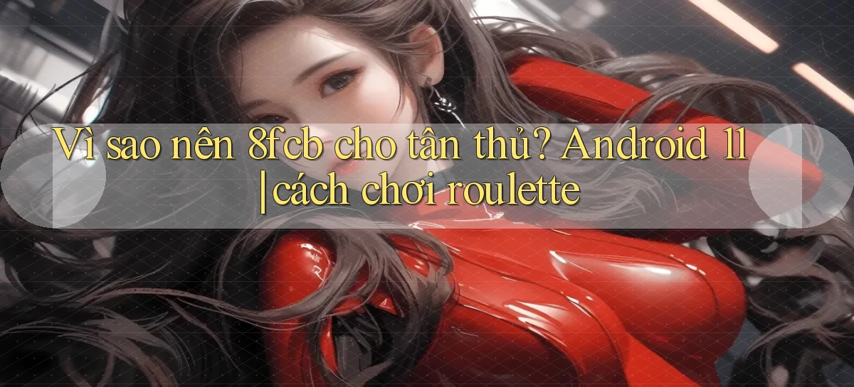 Vì sao nên 8fcb cho tân thủ Android 11 cách chơi roulette